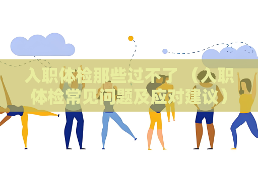 入职体检那些过不了 （入职体检常见问题及应对建议）