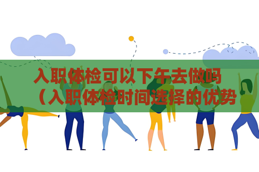 入职体检可以下午去做吗 （入职体检时间选择的优势和注意事项）
