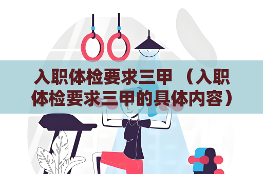 入职体检要求三甲 （入职体检要求三甲的具体内容）