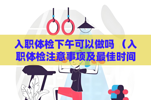 入职体检下午可以做吗 （入职体检注意事项及最佳时间选择）