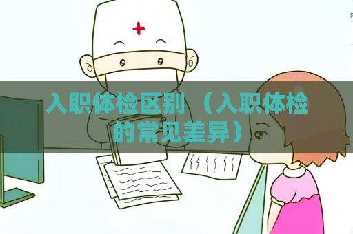 入职体检区别 （入职体检的常见差异）