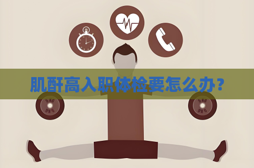 肌酐高入职体检要怎么办？