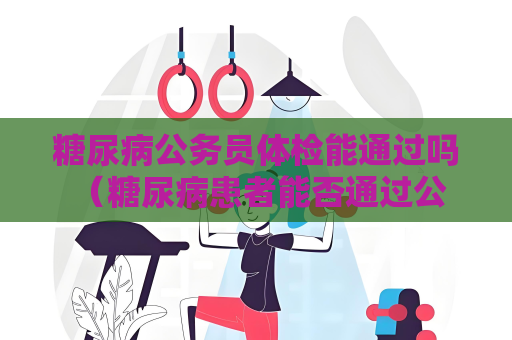 糖尿病公务员体检能通过吗 （糖尿病患者能否通过公务员体检）