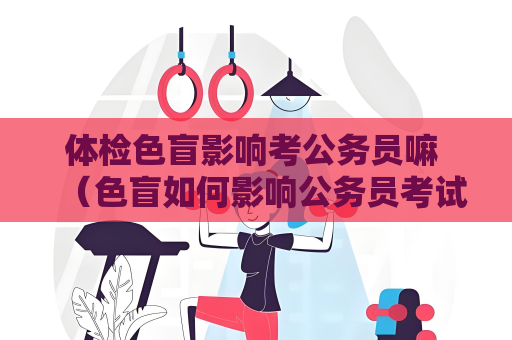 体检色盲影响考公务员嘛 （色盲如何影响公务员考试和工作）