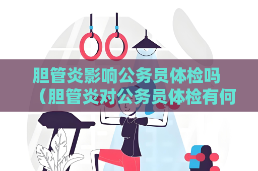 胆管炎影响公务员体检吗 （胆管炎对公务员体检有何影响？）