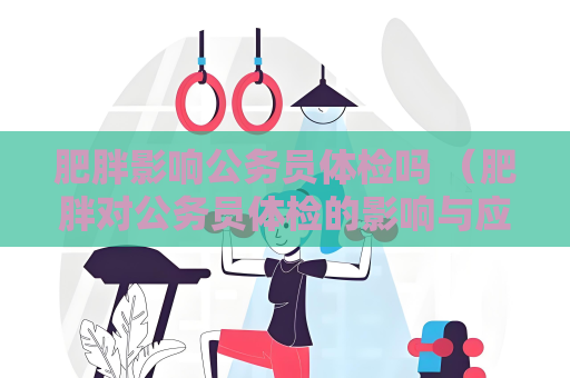 肥胖影响公务员体检吗 （肥胖对公务员体检的影响与应对建议）