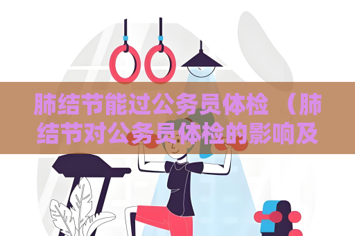 肺结节能过公务员体检 （肺结节对公务员体检的影响及建议）