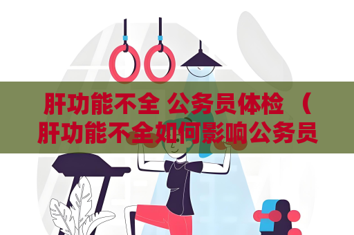 肝功能不全 公务员体检 （肝功能不全如何影响公务员体检）