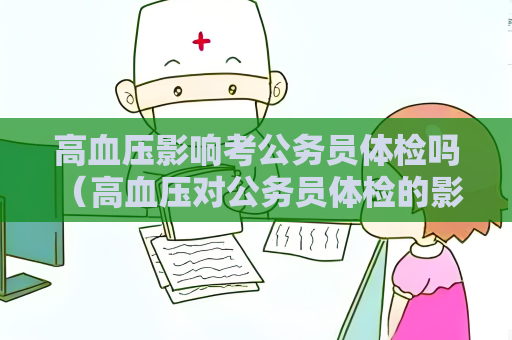 高血压影响考公务员体检吗 （高血压对公务员体检的影响及应对措）