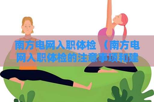 南方电网入职体检 （南方电网入职体检的注意事项和建议）