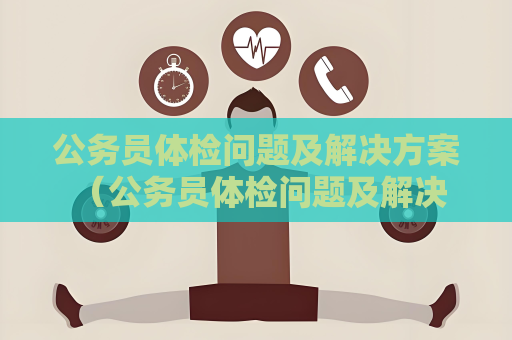 公务员体检问题及解决方案 （公务员体检问题及解决方案）