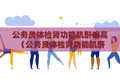公务员体检肾功能肌酐偏高 （公务员体检肾功能肌酐偏高的应对）