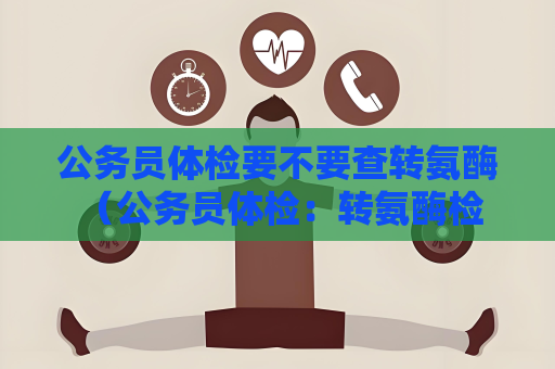 公务员体检要不要查转氨酶 （公务员体检：转氨酶检查的重要性）