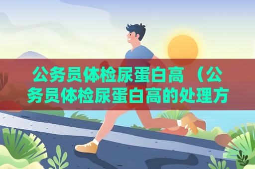 公务员体检尿蛋白高 （公务员体检尿蛋白高的处理方法）
