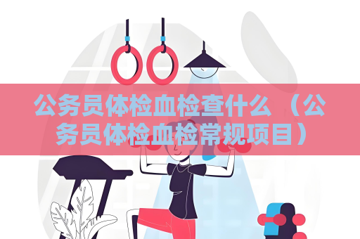 公务员体检血检查什么 （公务员体检血检常规项目）