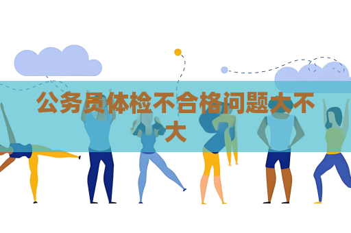 公务员体检不合格问题大不大