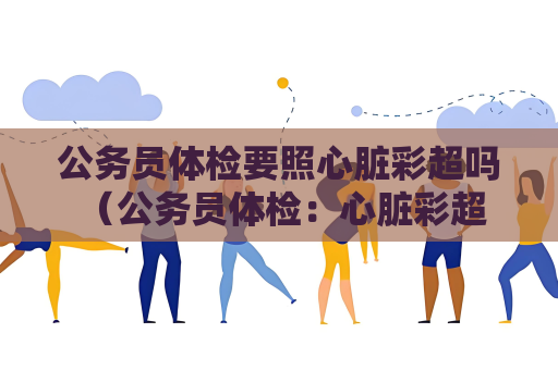 公务员体检要照心脏彩超吗 （公务员体检：心脏彩超是否必须？）