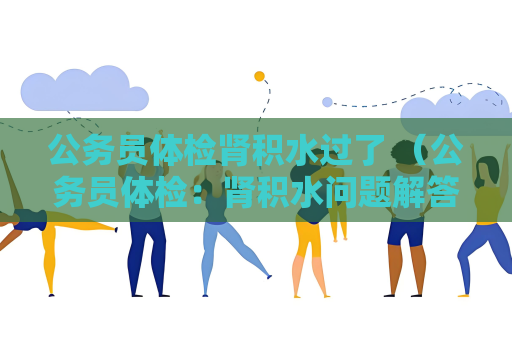公务员体检肾积水过了 （公务员体检：肾积水问题解答与建议）