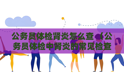 公务员体检肾炎怎么查 （公务员体检中肾炎的常见检查方法）