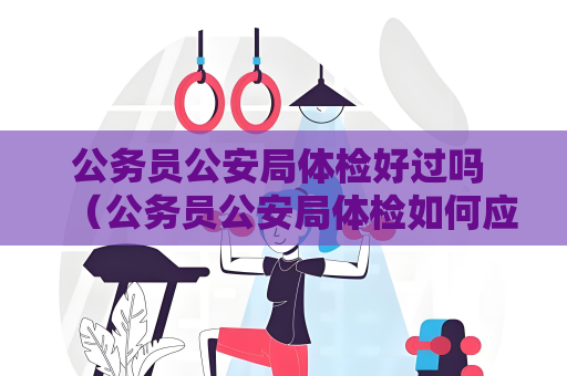 公务员公安局体检好过吗 （公务员公安局体检如何应对）