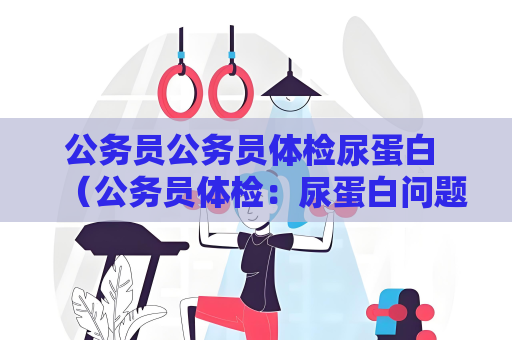 公务员公务员体检尿蛋白 （公务员体检：尿蛋白问题解答）