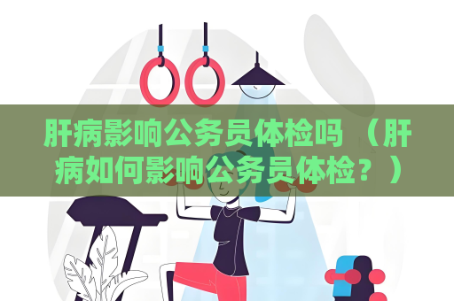 肝病影响公务员体检吗 （肝病如何影响公务员体检？）