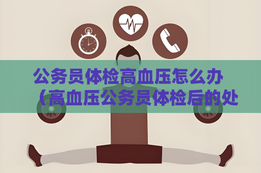 公务员体检高血压怎么办 （高血压公务员体检后的处理建议）