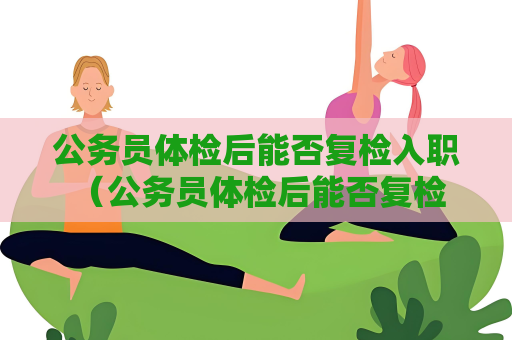 公务员体检后能否复检入职 （公务员体检后能否复检入职）