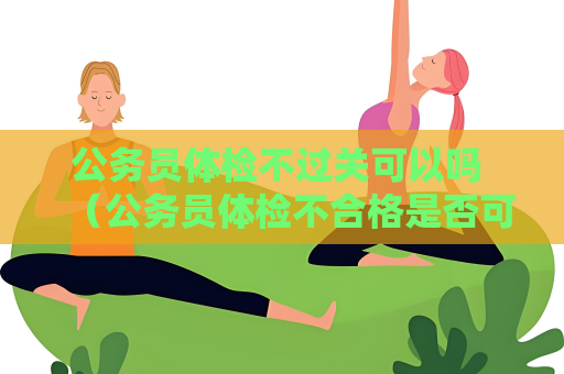 公务员体检不过关可以吗 （公务员体检不合格是否可以重新体检？）