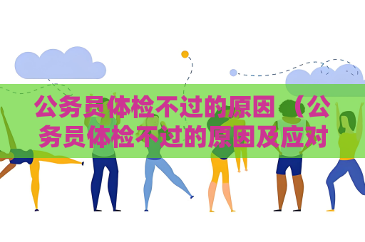 公务员体检不过的原因 （公务员体检不过的原因及应对措施）