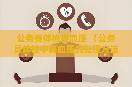公务员体检高血压 （公务员体检中高血压的处理方法及注意事项）