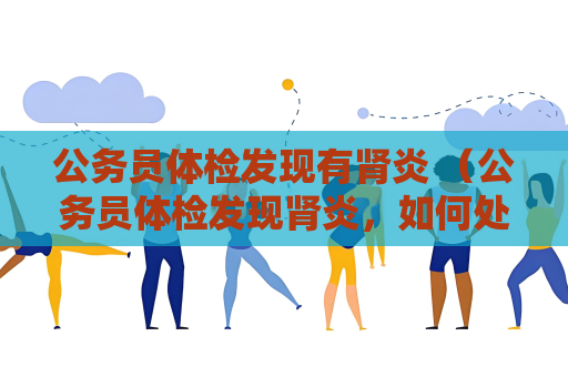 公务员体检发现有肾炎 （公务员体检发现肾炎，如何处理？）