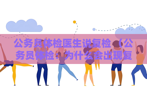 公务员体检医生说复检 （公务员体检：为什么会出现复检情况？）