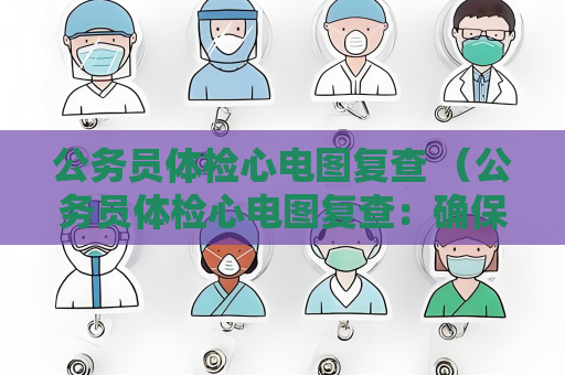 公务员体检心电图复查 （公务员体检心电图复查：确保结果准确性，保）