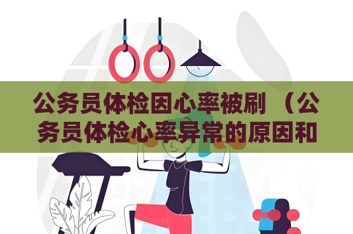 公务员体检因心率被刷 （公务员体检心率异常的原因和应对方法）