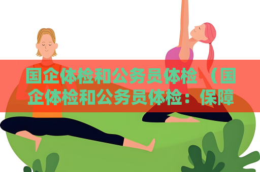 国企体检和公务员体检 （国企体检和公务员体检：保障人才健）