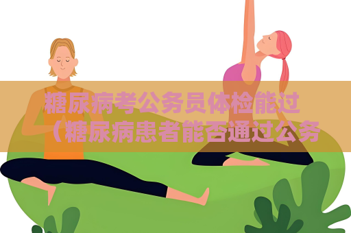 糖尿病考公务员体检能过 （糖尿病患者能否通过公务员体检）