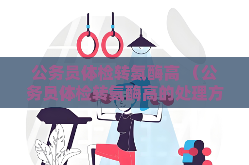 公务员体检转氨酶高 （公务员体检转氨酶高的处理方法）