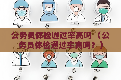 公务员体检通过率高吗 （公务员体检通过率高吗？）