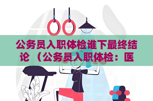 公务员入职体检谁下最终结论 (公务员入职体检:医生决定结论) 公务员入职体检谁下最终结论 (公务员入职体检:医生决定结论)