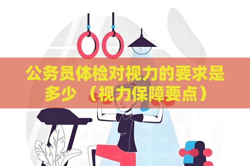 公务员体检对视力的要求是多少 （视力保障要点）