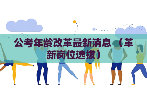 公考年龄改革最新消息 （革新岗位选拔）