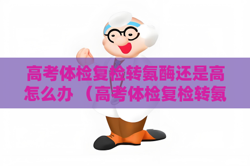 高考体检复检转氨酶还是高怎么办 （高考体检复检转氨酶值高应如何处理？）