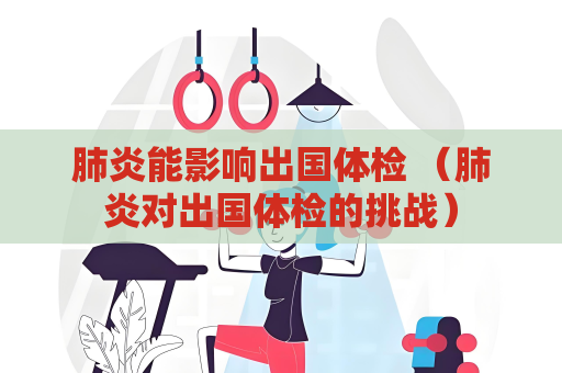 肺炎能影响出国体检 （肺炎对出国体检的挑战）