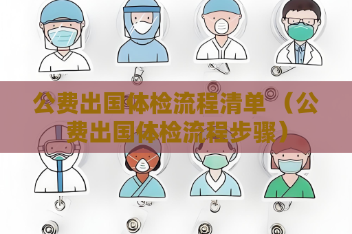 公费出国体检流程清单 （公费出国体检流程步骤）