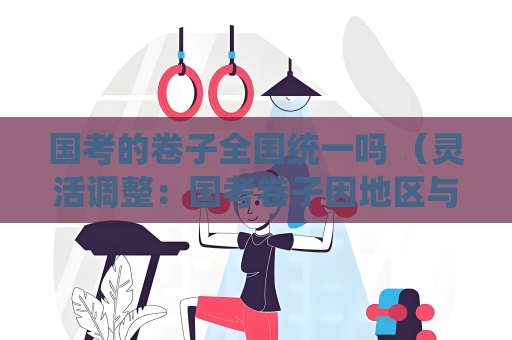 国考的卷子全国统一吗 （灵活调整：国考卷子因地区与职位微调）