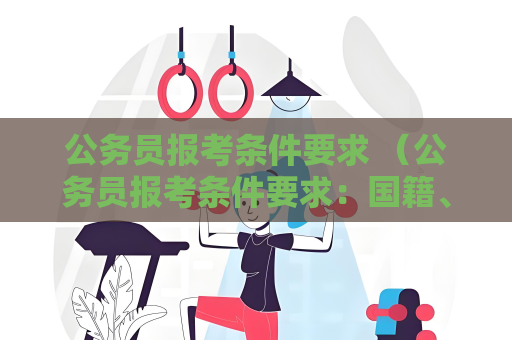公务员报考条件要求 （公务员报考条件要求：国籍、年龄、学历、）