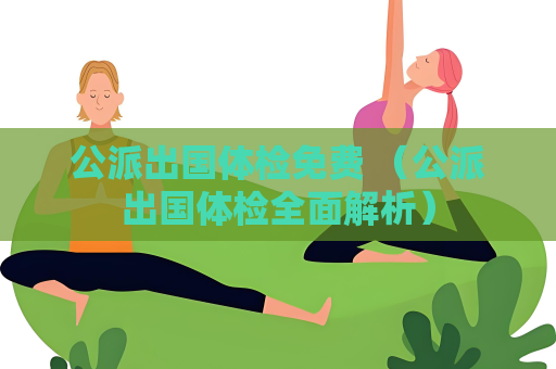 公派出国体检免费 （公派出国体检全面解析）