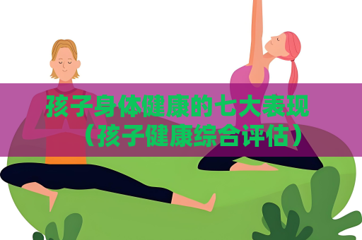 孩子身体健康的七大表现 （孩子健康综合评估）
