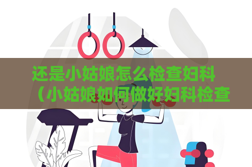 还是小姑娘怎么检查妇科 （小姑娘如何做好妇科检查）